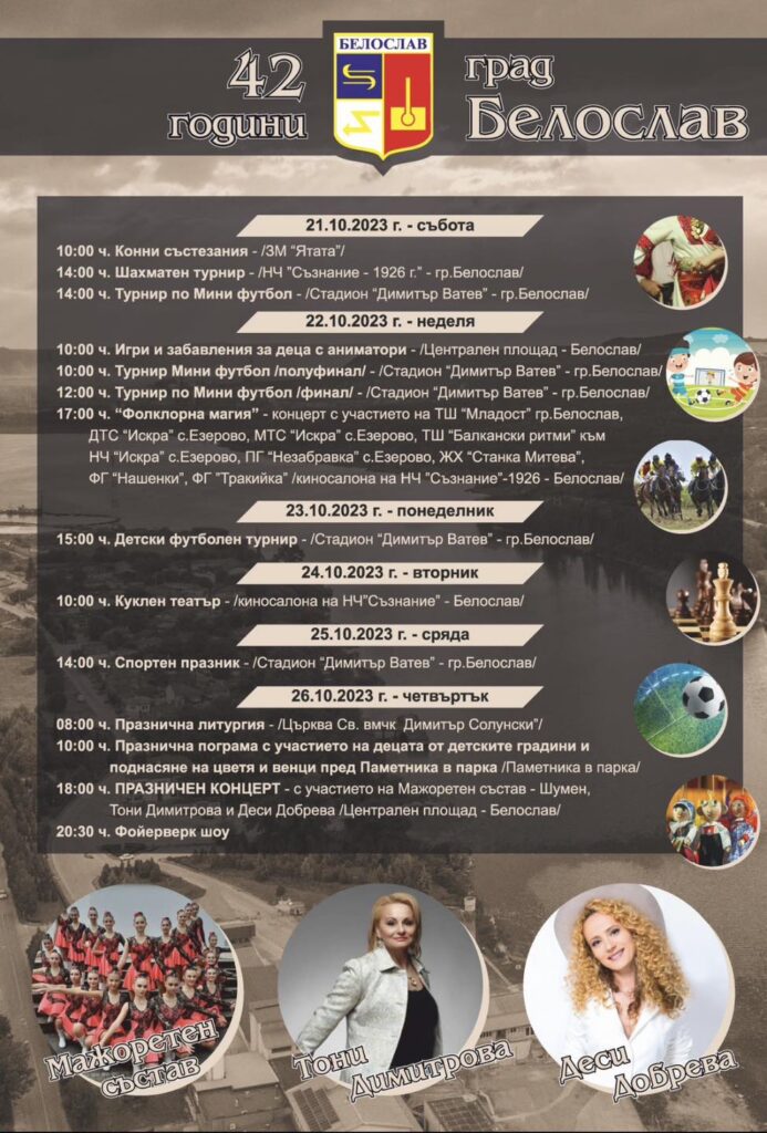 Ето какво предстои!ПРАЗНИЧНА ПРОГРАМА21.10.2023 г.🔹10.00 ч. Конни състезания / място : ЗМ “Ятата” /🔹14.00 ч. Шахматен турнир / място: НЧ”Съзнание- 1926 г.” – гр.Белослав /🔹14.00 ч. Турнир по Мини футбол / място: Стадион “Димитър Ватев” – гр.Белослав/22.10.2023 г.🔹10.00 ч. Игри и забавления за деца с аниматори / място: Централен площад – Белослав /🔹10.00 ч. Турнир Мини футбол / полуфинал / Място: Стадион “Димитър Ватев” – гр.Белослав🔹12.00 ч. Турнир Мини футбол / Финал / Място: Стадион “Димитър Ватев” – гр.Белослав🔹17.00 ч. “Фолклорна магия” – концерт с участието на ТШ “Младост” гр.Белослав, ДТС “Искра” с.Езерово, МТС “Искра” с.Езерово, ТШ “Балкански ритми” към НЧ “Искра” с.Езерово, ПГ “Незабравка” с.Езерово, ЖХ “Станка Митева”, ФГ “Нашенки”, ФГ”Тракийка” /📍 киносалона на НЧ”Съзнание” – Белослав /23.10.2023 г.🔹15.00 ч. Детски футболен турнир / място: Стадион “Димитър Ватев” – гр.Белослав /24.10.2023 г.🔹10. 00 ч. Куклен театър / киносалона на НЧ”Съзнание” – Белослав /25.10.2023 г.🔹14. 00 ч. Спортен празник / място: Стадион “Димитър Ватев” – гр.Белослав /26.10.2023 г.🔹08.00 ч. Празнична литургия / Църква Св. вмчк Димитър Солунски” /🔹10.00 ч. Празнична пограма с участието на децата от детските градини и поднасяне на цветя и венци пред Паметника в парка / място: Паметника в парка /🔹18.00 ч. ПРАЗНИЧЕН КОНЦЕРТ с участието на Мажоретен състав – Шумен, Тони Димитрова и Деси Добрева / Централен площад – Белослав /